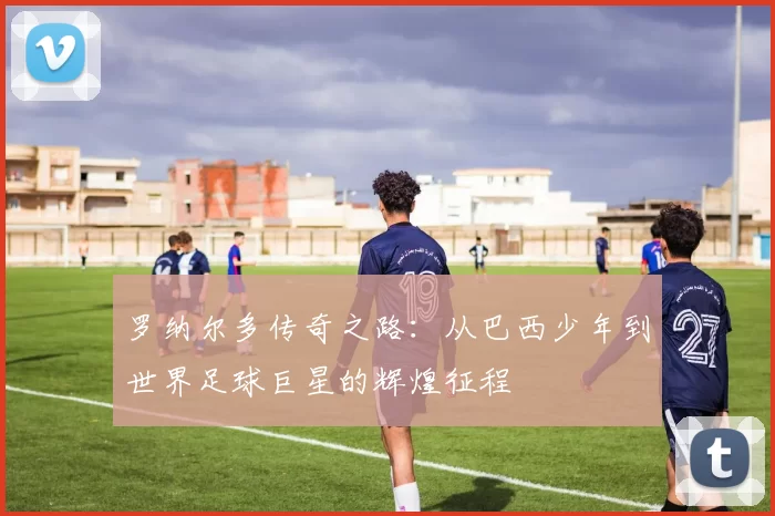 罗纳尔多传奇之路：从巴西少年到世界足球巨星的辉煌征程