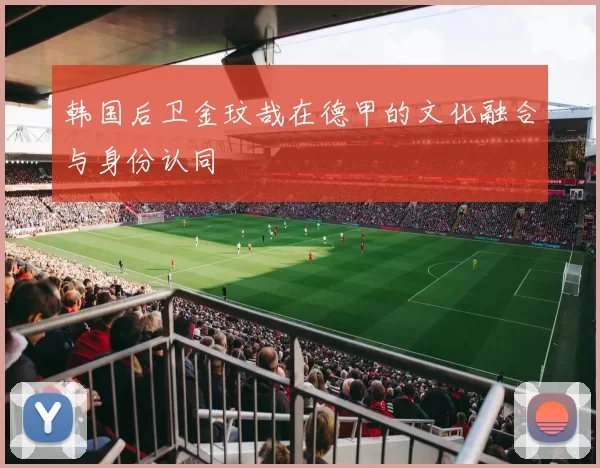 韩国后卫金玟哉在德甲的文化融合与身份认同