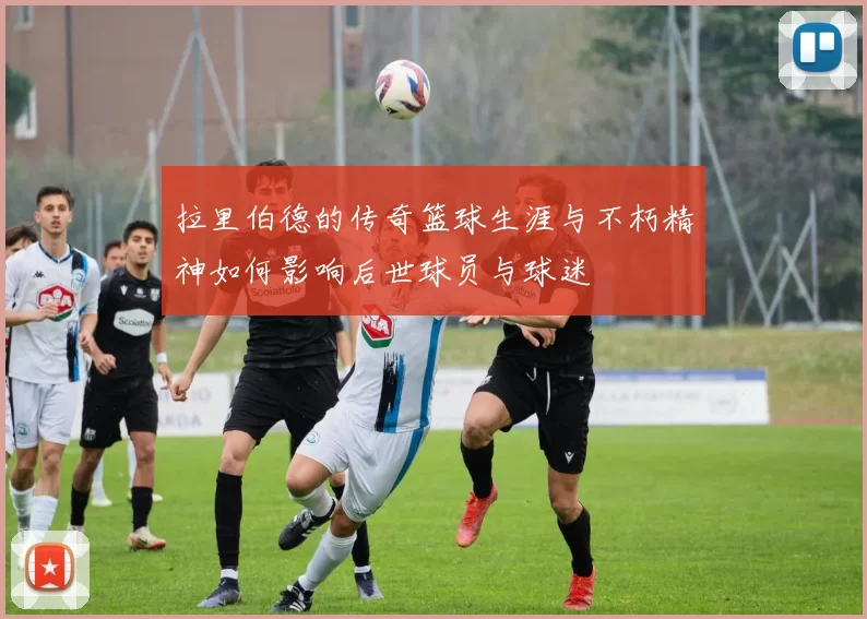 拉里伯德的传奇篮球生涯与不朽精神如何影响后世球员与球迷