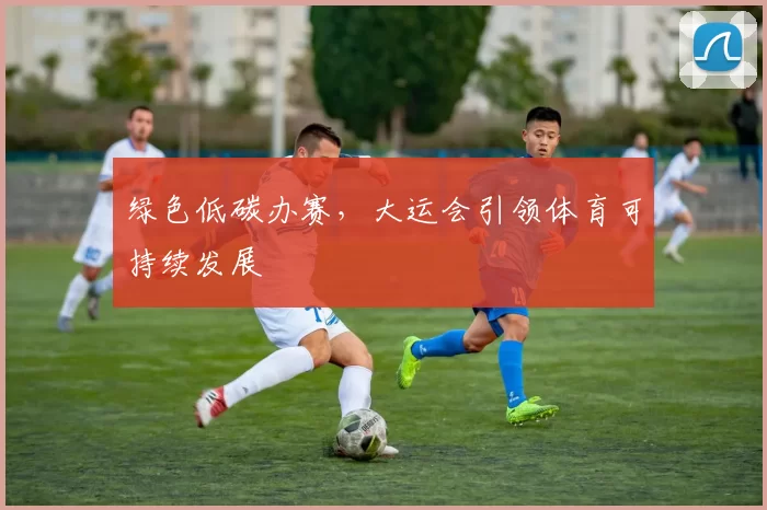 绿色低碳办赛，大运会引领体育可持续发展