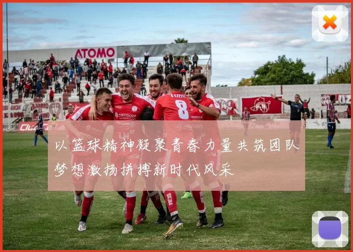 以篮球精神凝聚青春力量共筑团队梦想激扬拼搏新时代风采
