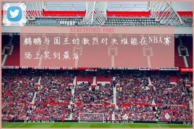 鹈鹕与国王的激烈对决谁能在NBA赛场上笑到最后