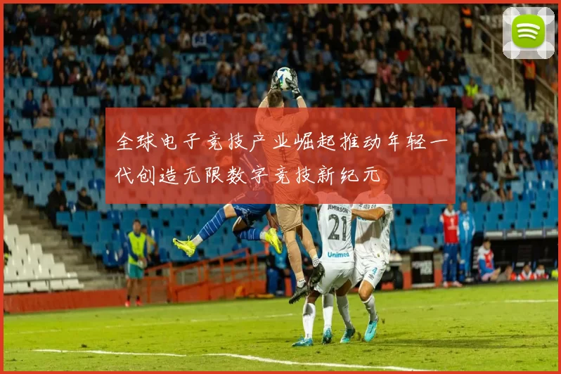 全球电子竞技产业崛起推动年轻一代创造无限数字竞技新纪元