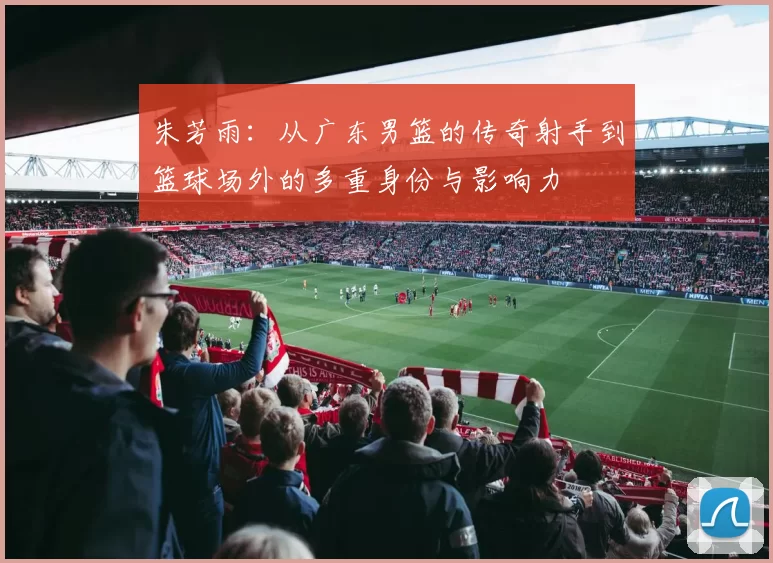 朱芳雨：从广东男篮的传奇射手到篮球场外的多重身份与影响力