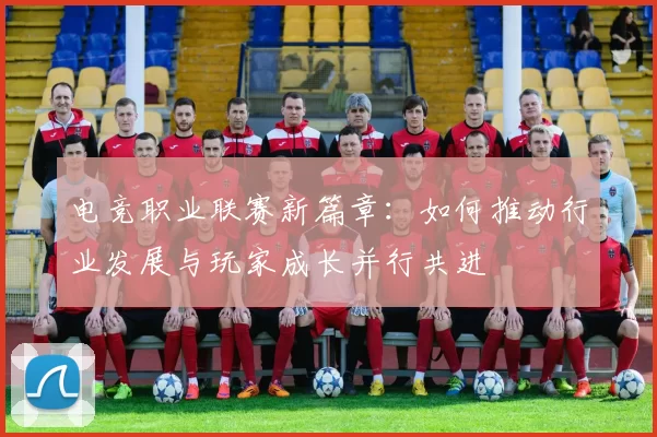 电竞职业联赛新篇章：如何推动行业发展与玩家成长并行共进