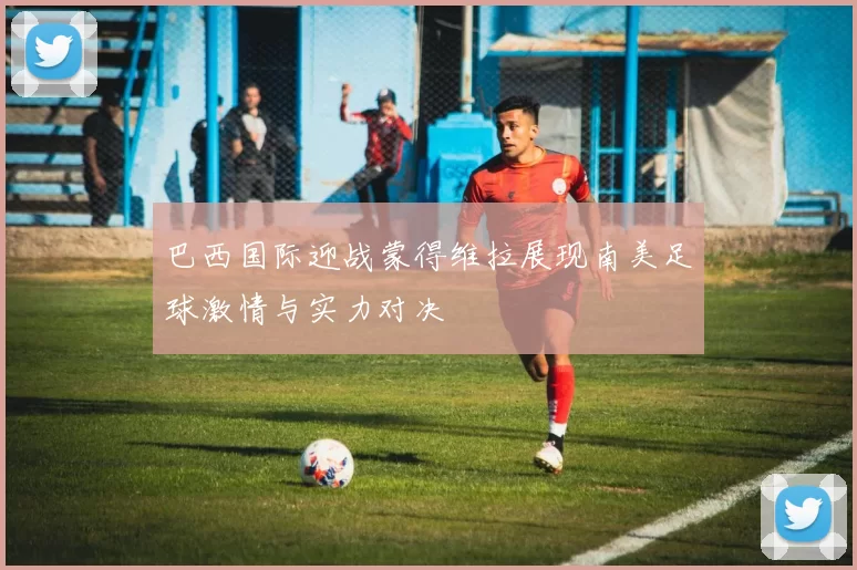 巴西国际迎战蒙得维拉展现南美足球激情与实力对决