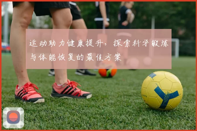 运动助力健康提升，探索科学锻炼与体能恢复的最佳方案