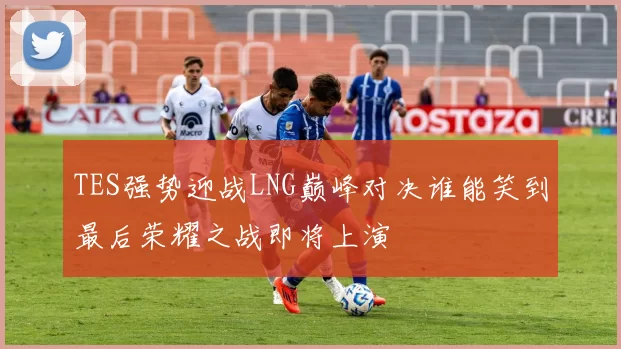 TES强势迎战LNG巅峰对决谁能笑到最后荣耀之战即将上演