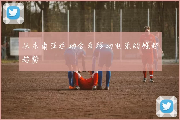 从东南亚运动会看移动电竞的崛起趋势
