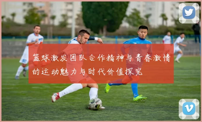 篮球激发团队合作精神与青春激情的运动魅力与时代价值探究