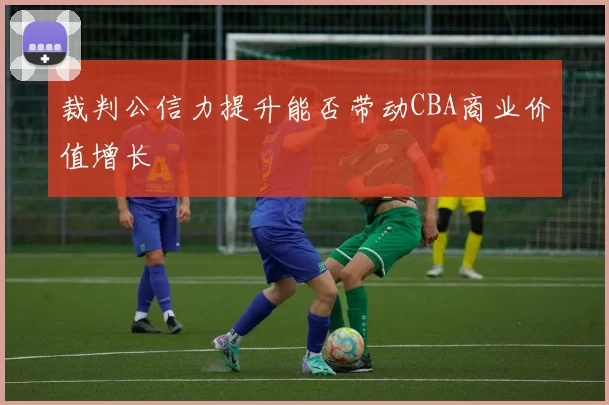 裁判公信力提升能否带动CBA商业价值增长