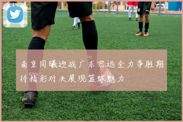 南京同曦迎战广东宏远全力争胜期待精彩对决展现篮球魅力
